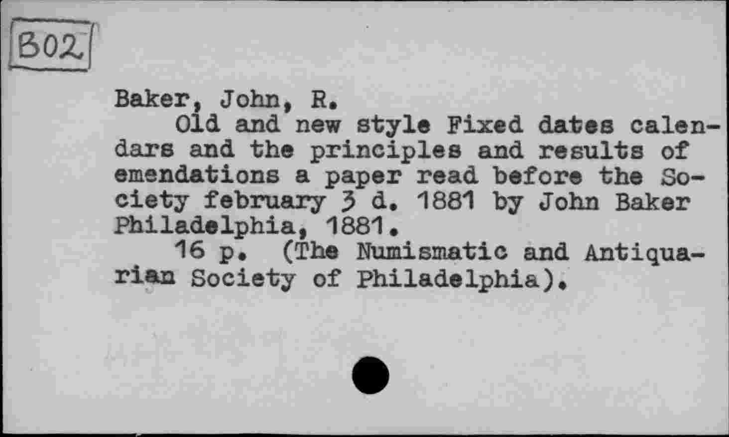 ﻿Boz
Baker, John, R.
Old. and new style Fixed dates calendars and the principles and results of emendations a paper read before the Society february 3 d. 1881 by John Baker PhiladeIphia, 1881•
16 p. (The Numismatic and Antiquarian Society of Philadelphia)»